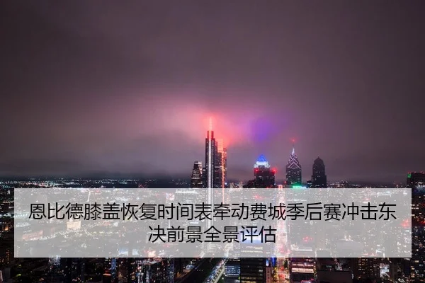 恩比德膝盖恢复时间表牵动费城季后赛冲击东决前景全景评估