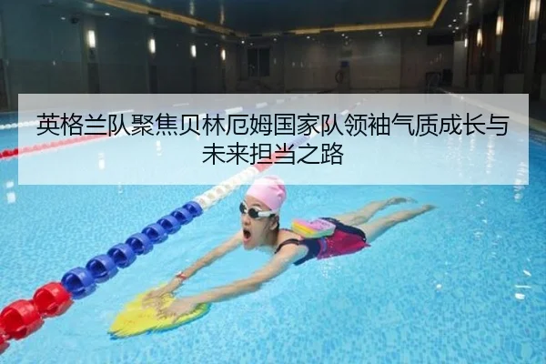英格兰队聚焦贝林厄姆国家队领袖气质成长与未来担当之路