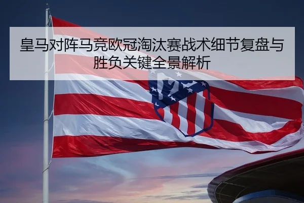 皇马对阵马竞欧冠淘汰赛战术细节复盘与胜负关键全景解析