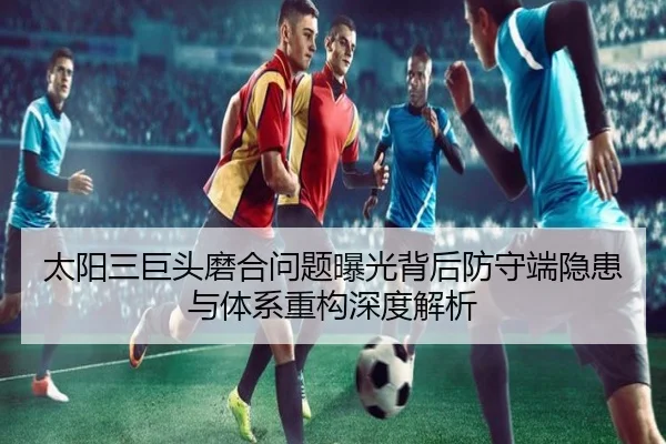 太阳三巨头磨合问题曝光背后防守端隐患与体系重构深度解析