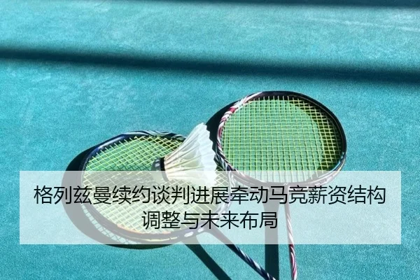 格列兹曼续约谈判进展牵动马竞薪资结构调整与未来布局