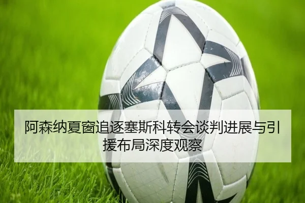 阿森纳夏窗追逐塞斯科转会谈判进展与引援布局深度观察