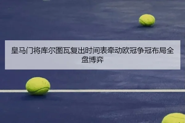 皇马门将库尔图瓦复出时间表牵动欧冠争冠布局全盘博弈