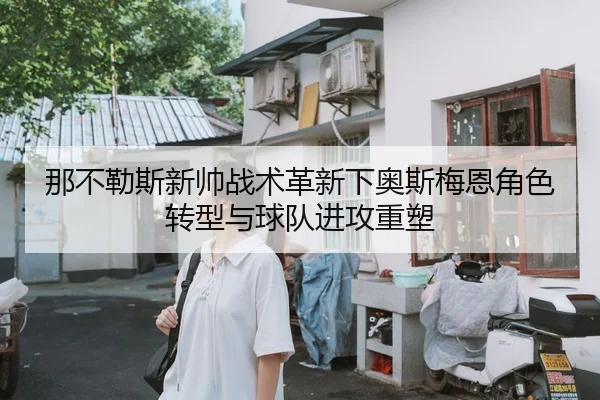 那不勒斯新帅战术革新下奥斯梅恩角色转型与球队进攻重塑