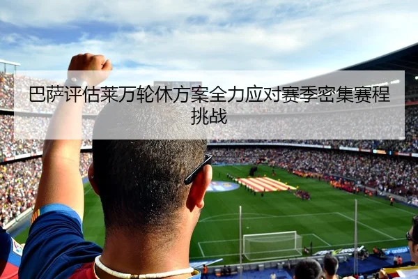 巴萨评估莱万轮休方案全力应对赛季密集赛程挑战