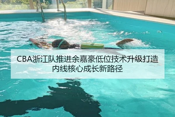 CBA浙江队推进余嘉豪低位技术升级打造内线核心成长新路径